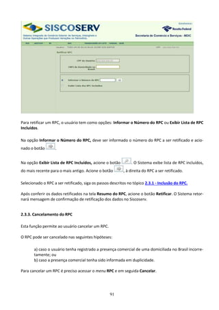 91
Para retificar um RPC, o usuário tem como opções: Informar o Número do RPC ou Exibir Lista de RPC
Incluídos.
Na opção Informar o Número do RPC, deve ser informado o número do RPC a ser retificado e acio-
nado o botão .
Na opção Exibir Lista de RPC Incluídos, acione o botão . O Sistema exibe lista de RPC incluídos,
do mais recente para o mais antigo. Acione o botão , à direita do RPC a ser retificado.
Selecionado o RPC a ser retificado, siga os passos descritos no tópico 2.3.1 - Inclusão do RPC.
Após conferir os dados retificados na tela Resumo do RPC, acione o botão Retificar. O Sistema retor-
nará mensagem de confirmação de retificação dos dados no Siscoserv.
2.3.3. Cancelamento do RPC
Esta função permite ao usuário cancelar um RPC.
O RPC pode ser cancelado nas seguintes hipóteses:
a) caso o usuário tenha registrado a presença comercial de uma domiciliada no Brasil incorre-
tamente; ou
b) caso a presença comercial tenha sido informada em duplicidade.
Para cancelar um RPC é preciso acessar o menu RPC e em seguida Cancelar.
 