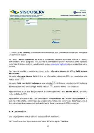 92
O campo CPF do Usuário é preenchido automaticamente pelo Sistema com informação advinda de
seu Certificado Digital.
No campo CNPJ da Domiciliada no Brasil, o usuário representante legal deve informar o CNPJ da
domiciliada no Brasil que possui filial, sucursal e controlada no exterior. Para atuar como represen-
tante legal de pessoa jurídica, o usuário deve possuir procuração eletrônica da pessoa jurídica repre-
sentada.
Para cancelar um RPC, o usuário tem como opções: Informar o Número do RPC ou Exibir Lista de
RPC Incluídos.
Na opção Informar o Número do RPC, deve ser informado o número do RPC a ser cancelado e acio-
nado o botão .
Na opção Exibir Lista de RPC Incluídos, acione o botão . O Sistema exibe lista de RPC incluídos,
do mais recente para o mais antigo. Acione o botão , à direita do RPC a ser cancelado.
Após selecionar o RPC que deseja cancelar, o Sistema apresenta a tela Resumo do RPC, que inclui
todos os dados do RPC.
Após conferir os dados do RPC a ser cancelado na tela Resumo do RPC, acione o botão Cancelar. O
Sistema então solicita a confirmação do cancelamento. No caso de confirmação do cancelamento, o
Sistema retornará mensagem indicando a efetivação do cancelamento do RPC em questão.
2.3.4. Consulta ao RPC
Esta função permite efetuar consulta a dados dos RPC no Sistema.
Para consultar um RPC é preciso acessar o menu RPC e em seguida Consultar.
 