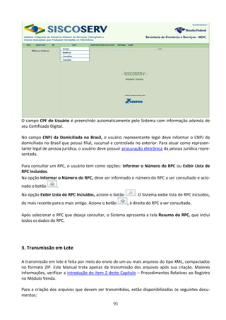 93
O campo CPF do Usuário é preenchido automaticamente pelo Sistema com informação advinda de
seu Certificado Digital.
No campo CNPJ da Domiciliada no Brasil, o usuário representante legal deve informar o CNPJ da
domiciliada no Brasil que possui filial, sucursal e controlada no exterior. Para atuar como represen-
tante legal de pessoa jurídica, o usuário deve possuir procuração eletrônica da pessoa jurídica repre-
sentada.
Para consultar um RPC, o usuário tem como opções: Informar o Número do RPC ou Exibir Lista de
RPC Incluídos.
Na opção Informar o Número do RPC, deve ser informado o número do RPC a ser consultado e acio-
nado o botão .
Na opção Exibir Lista de RPC Incluídos, acione o botão . O Sistema exibe lista de RPC incluídos,
do mais recente para o mais antigo. Acione o botão , à direita do RPC a ser consultado.
Após selecionar o RPC que deseja consultar, o Sistema apresenta a tela Resumo do RPC, que inclui
todos os dados do RPC.
3. Transmissão em Lote
A transmissão em lote é feita por meio do envio de um ou mais arquivos do tipo XML, compactados
no formato ZIP. Este Manual trata apenas da transmissão dos arquivos após sua criação. Maiores
informações, verificar a introdução do item 2 deste Capítulo – Procedimentos Relativos ao Registro
no Módulo Venda.
Para a criação dos arquivos que devem ser transmitidos, estão disponibilizados os seguintes docu-
mentos:
 