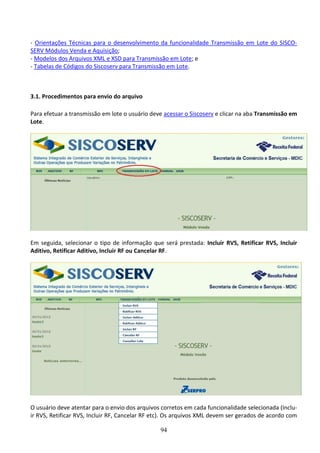 94
- Orientações Técnicas para o desenvolvimento da funcionalidade Transmissão em Lote do SISCO-
SERV Módulos Venda e Aquisição;
- Modelos dos Arquivos XML e XSD para Transmissão em Lote; e
- Tabelas de Códigos do Siscoserv para Transmissão em Lote.
3.1. Procedimentos para envio do arquivo
Para efetuar a transmissão em lote o usuário deve acessar o Siscoserv e clicar na aba Transmissão em
Lote.
Em seguida, selecionar o tipo de informação que será prestada: Incluir RVS, Retificar RVS, Incluir
Aditivo, Retificar Aditivo, Incluir RF ou Cancelar RF.
O usuário deve atentar para o envio dos arquivos corretos em cada funcionalidade selecionada (Inclu-
ir RVS, Retificar RVS, Incluir RF, Cancelar RF etc). Os arquivos XML devem ser gerados de acordo com
 