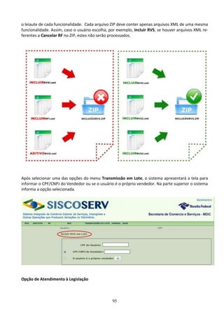 95
o leiaute de cada funcionalidade. Cada arquivo ZIP deve conter apenas arquivos XML de uma mesma
funcionalidade. Assim, caso o usuário escolha, por exemplo, Incluir RVS, se houver arquivos XML re-
ferentes a Cancelar RF no ZIP, estes não serão processados.
Após selecionar uma das opções do menu Transmissão em Lote, o sistema apresentará a tela para
informar o CPF/CNPJ do Vendedor ou se o usuário é o próprio vendedor. Na parte superior o sistema
informa a opção selecionada.
Opção de Atendimento à Legislação
 