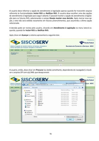 96
O usuário deve informar a opção de atendimento à legislação apenas quando for transmitir arquivo
referente às funcionalidades Incluir RVS ou Retificar RVS. O usuário deve escolher uma das opções
de atendimento à legislação para seguir adiante. É possível manter a opção de atendimento à legisla-
ção para os futuros RVS, selecionando o campo Desejo manter essa decisão. Após marcar essa op-
ção, a tela não será exibida novamente em futuros preenchimentos, que assumirão a última opção
selecionada.
A decisão pode ser revista pelo usuário, clicando em Atendimento à Legislação no menu lateral es-
querdo, quando for Incluir RVS ou Retificar RVS.
Após clicar em Avançar o sistema apresentará a seguinte tela:
O usuário, então, deve clicar em Procurar (ou botão semelhante, dependendo do navegador) e locali-
zar o arquivo ZIP com o(s) XML que deseja enviar.
 