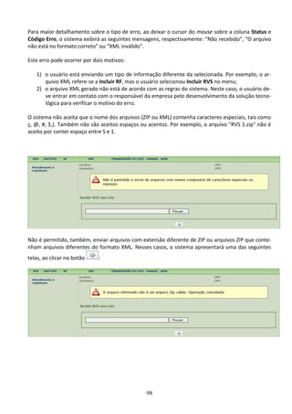 98
Para maior detalhamento sobre o tipo de erro, ao deixar o cursor do mouse sobre a coluna Status e
Código Erro, o sistema exibirá as seguintes mensagens, respectivamente: “Não recebido”, “O arquivo
não está no formato correto” ou “XML inválido”.
Este erro pode ocorrer por dois motivos:
1) o usuário está enviando um tipo de informação diferente da selecionada. Por exemplo, o ar-
quivo XML refere-se a Incluir RF, mas o usuário selecionou Incluir RVS no menu;
2) o arquivo XML gerado não está de acordo com as regras do sistema. Neste caso, o usuário de-
ve entrar em contato com o responsável da empresa pelo desenvolvimento da solução tecno-
lógica para verificar o motivo do erro.
O sistema não aceita que o nome dos arquivos (ZIP ou XML) contenha caracteres especiais, tais como
ç, @, #, $,). Também não são aceitos espaços ou acentos. Por exemplo, o arquivo "RVS 1.zip" não é
aceito por conter espaço entre S e 1.
Não é permitido, também, enviar arquivos com extensão diferente de ZIP ou arquivos ZIP que conte-
nham arquivos diferentes do formato XML. Nesses casos, o sistema apresentará uma das seguintes
telas, ao clicar no botão :
 