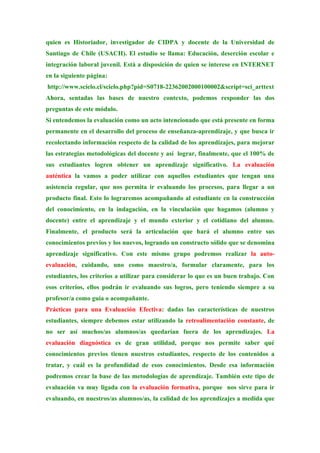 quien es Historiador, investigador de CIDPA y docente de la Universidad de
Santiago de Chile (USACH). El estudio se llama: Educación, deserción escolar e
integración laboral juvenil. Está a disposición de quien se interese en INTERNET
en la siguiente página:
http://www.scielo.cl/scielo.php?pid=S0718-22362002000100002&script=sci_arttext
Ahora, sentadas las bases de nuestro contexto, podemos responder las dos
preguntas de este módulo.
Si entendemos la evaluación como un acto intencionado que está presente en forma
permanente en el desarrollo del proceso de enseñanza-aprendizaje, y que busca ir
recolectando información respecto de la calidad de los aprendizajes, para mejorar
las estrategias metodológicas del docente y así lograr, finalmente, que el 100% de
sus estudiantes logren obtener un aprendizaje significativo. La evaluación
auténtica la vamos a poder utilizar con aquellos estudiantes que tengan una
asistencia regular, que nos permita ir evaluando los procesos, para llegar a un
producto final. Esto lo lograremos acompañando al estudiante en la construcción
del conocimiento, en la indagación, en la vinculación que hagamos (alumno y
docente) entre el aprendizaje y el mundo exterior y el cotidiano del alumno.
Finalmente, el producto será la articulación que hará el alumno entre sus
conocimientos previos y los nuevos, logrando un constructo sólido que se denomina
aprendizaje significativo. Con este mismo grupo podremos realizar la auto-
evaluación, cuidando, uno como maestro/a, formular claramente, para los
estudiantes, los criterios a utilizar para considerar lo que es un buen trabajo. Con
esos criterios, ellos podrán ir evaluando sus logros, pero teniendo siempre a su
profesor/a como guía o acompañante.
Prácticas para una Evaluación Efectiva: dadas las características de nuestros
estudiantes, siempre debemos estar utilizando la retroalimentación constante, de
no ser así muchos/as alumnos/as quedarían fuera de los aprendizajes. La
evaluación diagnóstica es de gran utilidad, porque nos permite saber qué
conocimientos previos tienen nuestros estudiantes, respecto de los contenidos a
tratar, y cuál es la profundidad de esos conocimientos. Desde esa información
podremos crear la base de las metodologías de aprendizaje. También este tipo de
evaluación va muy ligada con la evaluación formativa, porque nos sirve para ir
evaluando, en nuestros/as alumnos/as, la calidad de los aprendizajes a medida que
 
