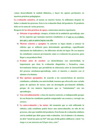 vamos desarrollando la unidad didáctica, y hacer los ajustes pertinentes en
nuestras prácticas pedagógicas.
La evaluación sumativa, al menos en nuestro Sector, la utilizamos después de
haber evaluado los procesos. Esta es la evaluación final, del producto. El producto
debe ser la suma de varios procesos.
Respecto de las siete prácticas de apoyo, contaremos nuestra experiencia:
   a) Orientar el aprendizaje: siempre, al inicio de la unidad de aprendizaje, uno
       de los aspectos que manejan nuestros estudiantes es el qué se va evaluar,
       por qué, y qué se quiere lograr con ella.
   b) Mostrar criterios y ejemplos: lo anterior se logra dando a conocer la
       rúbrica que se utilizará para determinado aprendizaje, especificando
       claramente los indicadores y los diferentes niveles de logro. De esa manera
       los estudiantes conocen previamente cómo se evaluarán los procesos, para
       llegar a un producto final.
   c) Evaluar antes de enseñar: ya declarábamos con anterioridad, la
       importancia que tiene la evaluación diagnóstica y formativa, como
       herramientas básicas que permitirán la coherencia entre la interactividad
       del proceso enseñanza-aprendizaje, entre el maestro o maestra con el
       alumno o la alumna.
   d) Dar opciones apropiadas: de acuerdo a las características de nuestros
       estudiantes, señaladas con anterioridad, tenemos que ofrecerles una variada
       gama de opciones de tareas, ante un desempeño previamente definido,
       porque de esa manera lograremos que se “entusiasmen” con sus
       aprendizajes.
   e) Una retroalimentación: a base de nuestro contexto, es indispensable porque
       de esa forma los estudiantes podrán comprender sus avances y corregir sus
       errores.
   f) La auto-evaluación y las metas: del momento que se está utilizando la
       rúbrica, cada estudiante podrá hacer una autoevaluación, no sólo de los
       procesos, sino que también del producto. Esta forma de evaluación colabora
       con la sanidad que debe gozar toda evaluación. Así el alumno o la alumna,
       no dirá “usted me puso un 5,0” sino que él/ella podrá calificarse y decir “yo
       tengo o yo me merezco un 5,0 por esto y esto.”
 