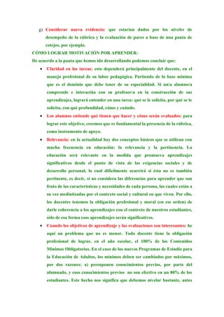 g) Considerar nueva evidencia: que estarían dados por los niveles de
       desempeño de la rúbrica y la evaluación de pares a base de una pauta de
       cotejos, por ejemplo.
CÓMO LOGRAR MOTIVACIÓN POR APRENDER:
De acuerdo a la pauta que hemos ido desarrollando podemos concluir que:
   •   Claridad en las tareas: esto dependerá principalmente del docente, en el
       manejo profesional de su labor pedagógica. Partiendo de la base mínima
       que es el dominio que debe tener de su especialidad. Si un/a alumno/a
       comprende e interactúa con su profesor/a en la construcción de sus
       aprendizajes, logrará entender en una tarea: qué se le solicita, por qué se le
       solicita, con qué profundidad, cómo y cuándo.
   •   Los alumnos entiende qué tienen que hacer y cómo serán evaluados: para
       lograr este objetivo, creemos que es fundamental la presencia de la rúbrica,
       como instrumento de apoyo.
   •   Relevancia: en la actualidad hay dos conceptos básicos que se utilizan con
       mucha frecuencia en educación: la relevancia y la pertinencia. La
       educación será relevante en la medida que promueva aprendizajes
       significativos desde el punto de vista de las exigencias sociales y de
       desarrollo personal, lo cual difícilmente ocurrirá si ésta no es también
       pertinente, es decir, si no considera las diferencias para aprender que son
       fruto de las características y necesidades de cada persona, las cuales están a
       su vez mediatizadas por el contexto social y cultural en que viven. Por ello,
       los docentes tenemos la obligación profesional y moral (en ese orden) de
       darle coherencia a los aprendizajes con el contexto de nuestros estudiantes,
       sólo de esa forma esos aprendizajes serán significativos.
   •   Cuando los objetivos de aprendizaje y las evaluaciones son interesantes: he
       aquí un problema que no es menor. Todo docente tiene la obligación
       profesional de lograr, en el año escolar, el 100% de los Contenidos
       Mínimos Obligatorios. En el caso de los nuevos Programas de Estudio para
       la Educación de Adultos, los mínimos deben ser cambiados por máximos,
       por dos razones: a) presuponen conocimientos previos, por parte del
       alumnado, y esos conocimientos previos no son efectivo en un 80% de los
       estudiantes. Este hecho nos significa que debemos nivelar bastante, antes
 