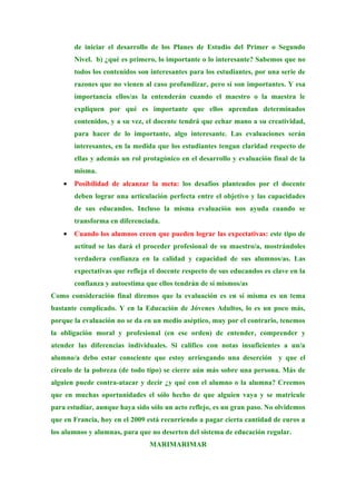 de iniciar el desarrollo de los Planes de Estudio del Primer o Segundo
        Nivel. b) ¿qué es primero, lo importante o lo interesante? Sabemos que no
        todos los contenidos son interesantes para los estudiantes, por una serie de
        razones que no vienen al caso profundizar, pero sí son importantes. Y esa
        importancia ellos/as la entenderán cuando el maestro o la maestra le
        expliquen por qué es importante que ellos aprendan determinados
        contenidos, y a su vez, el docente tendrá que echar mano a su creatividad,
        para hacer de lo importante, algo interesante. Las evaluaciones serán
        interesantes, en la medida que los estudiantes tengan claridad respecto de
        ellas y además un rol protagónico en el desarrollo y evaluación final de la
        misma.
    •   Posibilidad de alcanzar la meta: los desafíos planteados por el docente
        deben lograr una articulación perfecta entre el objetivo y las capacidades
        de sus educandos. Incluso la misma evaluación nos ayuda cuando se
        transforma en diferenciada.
    •   Cuando los alumnos creen que pueden lograr las expectativas: este tipo de
        actitud se las dará el proceder profesional de su maestro/a, mostrándoles
        verdadera confianza en la calidad y capacidad de sus alumnos/as. Las
        expectativas que refleja el docente respecto de sus educandos es clave en la
        confianza y autoestima que ellos tendrán de sí mismos/as
Como consideración final diremos que la evaluación es en sí misma es un tema
bastante complicado. Y en la Educación de Jóvenes Adultos, lo es un poco más,
porque la evaluación no se da en un medio aséptico, muy por el contrario, tenemos
la obligación moral y profesional (en ese orden) de entender, comprender y
atender las diferencias individuales. Si califico con notas insuficientes a un/a
alumno/a debo estar consciente que estoy arriesgando una deserción y que el
círculo de la pobreza (de todo tipo) se cierre aún más sobre una persona. Más de
alguien puede contra-atacar y decir ¿y qué con el alumno o la alumna? Creemos
que en muchas oportunidades el sólo hecho de que alguien vaya y se matricule
para estudiar, aunque haya sido sólo un acto reflejo, es un gran paso. No olvidemos
que en Francia, hoy en el 2009 está recurriendo a pagar cierta cantidad de euros a
los alumnos y alumnas, para que no deserten del sistema de educación regular.
                                MARIMARIMAR
 