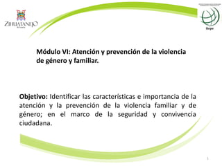 1
Módulo VI: Atención y prevención de la violencia
de género y familiar.
Objetivo: Identificar las características e importancia de la
atención y la prevención de la violencia familiar y de
género; en el marco de la seguridad y convivencia
ciudadana.
 