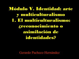 Módulo V. Identidad: arte
y multiculturalismo
1. El multiculturalismo:
¿reconocimiento o
asimilación de
identidades?
Gerardo Pacheco Hernández
 