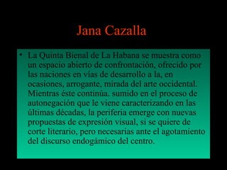 Jana Cazalla:
• La Quinta Bienal de La Habana se muestra como
un espacio abierto de confrontación, ofrecido por
las naciones en vías de desarrollo a la, en
ocasiones, arrogante, mirada del arte occidental.
Mientras éste continúa. sumido en el proceso de
autonegación que le viene caracterizando en las
últimas décadas, la periferia emerge con nuevas
propuestas de expresión visual, si se quiere de
corte literario, pero necesarias ante el agotamiento
del discurso endogámico del centro.
 