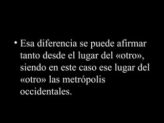 • Esa diferencia se puede afirmar
tanto desde el lugar del «otro»,
siendo en este caso ese lugar del
«otro» las metrópolis
occidentales.
 