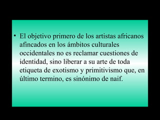 • El objetivo primero de los artistas africanos
afincados en los ámbitos culturales
occidentales no es reclamar cuestiones de
identidad, sino liberar a su arte de toda
etiqueta de exotismo y primitivismo que, en
último termino, es sinónimo de naif.
 