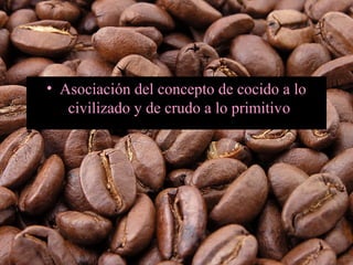 • Asociación del concepto de cocido a lo
civilizado y de crudo a lo primitivo.
 