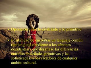 • Oposición entre lo civilizado y lo primitivo
• Posibilidad de encontrar un lenguaje común
(un lenguaje obediente a los cánones
occidentales que desafiase las diferencias
entre las sociedades primitivas y las
sofisticadas) a los creadores de cualquier
ámbito cultural.
 