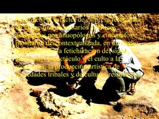 • No superó el carácter de empresa reformista
en la que unos comisarios artísticos
asesorados por anuopólogos y etnógrafos
mostraron descontextualizada, en un medio
dominado por la fetichizacion del signo, la
cultura del espectáculo y el culto a la
mercancía, la producci6n artística de
sociedades tribales y de culturas residuales.
 