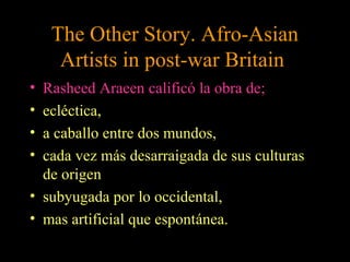 The Other Story. Afro-Asian
Artists in post-war Britain
• Rasheed Araeen calificó la obra de;
• ecléctica,
• a caballo entre dos mundos,
• cada vez más desarraigada de sus culturas
de origen
• subyugada por lo occidental,
• mas artificial que espontánea.
 