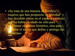 • «Se trata de una historia de hombres y
mujeres que han pospuesto su "otredad" y
han decidido entrar en el espacio moderno
que les había olvidado no sólo para
proclamar su clamor histórico, sino para
cambiar el marco que define y protege sus
fronteras»
 