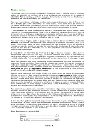 Mod VII - 9
MEIOS DE CULTURA
Os meios de cultura utilizados para o isolamento primário de fungos, a partir de amostras biológicas,
podem ser adquiridos no comércio, sob a forma desidratada, não precisando ser formulados no
laboratório. Após a hidratação, conforme instruções do fabricante, o meio deve ser distribuído, de
preferência, em tubos e esterilizados por autoclavação.
Para ágar, recomenda-se a solidificação com tubo inclinado, deixando espaço de 3 cm do final do meio
até o tampão, para evitar contaminação via meio externo. Todos estes meios de cultura são
distribuídos e esterilizados, de preferência em tubos de ensaio pois, desta forma, há maior resistência
à desidratação e contaminação, além de oferecer menor bio-risco na manipulação da cultura.
O armazenamento dos tubos, contendo meios de cultura, deve ser em saco plástico fechado, dentro
de armários, à temperatura ambiente. Desse modo, se houver uma contaminação durante o tempo de
armazenamento, as colônias de fungos contaminantes serão facilmente observadas, ao contrário do
que ocorre, quando se armazena sob refrigeração. O controle de esterilidade deve ser feito por 7 dias,
à temperatura ambiente, antes do uso de qualquer meio de cultura.
Para isolamento de fungos a partir de qualquer tipo de amostra, devem ser utilizados meios não
seletivos, que permitam crescimento de fungos patogênicos e bolores de crescimento rápido (< de
7dias). Estes fungos, apesar de serem contaminantes de meio ambiente, podem ser agentes de
micoses em pacientes suscetíveis, ou seja, são potencialmente, oportunistas. O isolamento desses
fungos, em meio de cultura está sendo, cada vez mais, importante para diagnóstico laboratorial das
infecções ditas oportunísticas.
O meio básico em laboratório de micologia é o ágar Sabouraud dextrose (ASD), chamado
simplesmente, ágar Sabouraud. Em regra, usa-se um antibiótico para impedir o crescimento de
bactérias que poderiam prejudicar o isolamento de fungos. O cloranfenicol é o mais indicado, pois
resiste à autoclavação. Pode ser colocado tanto no ASD como em outros meios de cultura para fungos.
Meios ditos seletivos para fungos patogênicos, contém cicloheximida que inibe parcialmente, ou
totalmente, fungos anemófilos. Estes meios são indicados para cultivo de materiais coletados de
lesões com suspeita de dermatofitose, para aumentar a sensibilidade no isolamento de dermatófitos.
Mas, deve-se ressaltar que esta substância poderá inibir o isolamento de fungos oportunistas, como
Aspergillus sp, além de Histoplasma capsulatum na fase leveduriforme e certas leveduras
patogênicas dos gêneros Candida e Cryptococcus.
Existem meios presuntivos que indicam presença de certos grupos de fungos ou determinados
gêneros, como por ex., ágar contendo compostos fenólicos para Cryptococcus sp (ágar contendo
sementes de niger ou Guizzotia abssinica), ou ágar especial para dermatófitos (Dermatophyte Test
Medium). Existem ainda, meios presuntivos, por reação enzimática e colorimétrica, de espécies de
Candida spp (Candida Medium, ChromAgar, Biggy Agar, etc). São meios mais caros que ASD e além
disso, sua maior aplicação é no isolamento primário de leveduras, a partir de amostras biológicas
muito contaminadas, tais como: secreção vaginal, fezes e urina. A identificação, no entanto, é feita
somente, após análise morfológica e fisiológica.
Para isolamento ou subcultivo de dermatófitos recomenda-se o ágar batata, encontrado no comércio,
sob forma desidratada, para aumentar a esporulação e facilitar a identificação do gênero e espécie do
fungo. Para fungos dimórficos, de crescimento lento (> 15 dias), recomenda-se o uso de meios
enriquecidos como o ágar infusão de cerebro-coração (BHI) para obtenção, em menor tempo, de
culturas melhor desenvolvidas. Pode ser acrescido de 5 a 10% de sangue de carneiro e de antibióticos
(de preferência, cloranfenicol ou penicilina e estreptomicina).
O meio de cultura pode ser selecionado segundo: tipo de amostra e agente etiológico, conforme a
suspeita clínica. De acordo com os aspectos observados ao exame microscópico da amostra, pode-se
ainda, redirecionar o procedimento para isolamento do agente. Recomenda-se sempre 2 tubos de
meio para semeadura da amostra biológica, os quais deverão ser incubados à temperatura de 30°C,
usada atualmente, para todos os tipos de amostras.
ÁGAR SABOURAUD-DEXTROSE (ASD)
Dextrose ........................................................40 g
Peptona .........................................................10 g
Ágar ..............................................................15 g
água destilada ..............................................1000 ml
 