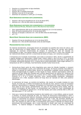 Mod VII - 10
Dissolver os componentes na água destilada.
Acertar o ph em 5,6 .
Aquecer até a completa dissolução.
Distribuir cerca de 10 ml por tubo.
Esterilizar em autoclave a 120ºC por 15 minutos.
ÁGAR SABOURAUD-DEXTROSE COM CLORANFENICOL
Dissolver 100 mg de cloranfenicol em 10 ml de álcool 95ºC.
Adicionar em 1 litro de ASD antes da esterilização.
ÁGAR-SABOURAUD-DEXTROSE COM CLORANFENICOL E CICLOHEXIMIDA
(MEIOS COMERCIAIS MYCOSEL, MICOBIOTIC AGAR OU MEIO SELETIVO PARA FUNGOS)
Diluir separadamente 400 mg de cicloheximida (Actidione) em 10 ml de acetona.
Diluir 50 mg de cloranfenicol em 10 ml de álcool 95ºC.
Misturar as soluções e adicionar em 1 litro de ASD antes da esterilização.
pH= 7,0
BRAIN HEART INFUSION AGAR COM CLORANFENICOL (BHI)
Dissolver 50 mg de cloranfenicol em 10 ml de álcool 95ºC.
Adicionar em 1 litro de BHI desidratado antes da esterilização.
PROCEDIMENTOS PARA CULTURA
Os materiais devidamente, processados devem ser semeados na superfície dos meios de cultura, com
alça de níquel-cromo ou pipeta Pasteur, com movimentos em estrias em zig-zag, para permitir
separação de eventuais contaminantes da amostra. O material não deve ser colocado em
profundidade no ágar, mas apenas aderido à superfície do meio.O ASD é o meio mais utilizado, por
ser relativamente barato e permitir o crescimento de todos os fungos, com raríssimas exceções.
A temperatura de incubação recomendada, para todas as amostras é 30°C, devido a possibilidade de
o agente etiológico ser oportunista, e desse modo, crescer melhor a 30°C do que a 37°C, no primo
isolamento. Além disso, pensando em Brasil, em que, as temperaturas são muito altas na região norte
e nordeste, dificilmente alcançam 25°C, a menos que se utiliza estufa BOD (“body oxigen demand”). A
temperatura de 30°C é verificada, mais facilmente, durante muitas horas do dia.
Hemoculturas fazem parte da rotina diagnóstica para casos de infecção hospitalar e merecem
algumas recomendações à parte, para isolamento de fungos. Os frascos contendo meio bifásico e
sangue ou aspirado de medula óssea, devem ser submetidas à agitação manual periódica, para
maior homogeneização do oxigênio na fase líquida do frasco. Exames macroscópicos diários da
superfície da fase sólida são indicados para verificar aparecimento de colônias de: leveduras dos
gêneros Candida sp, Cryptococcus sp e outros (24 h-7 dias), fungos filamentosos e Sporothrix
schenckii (2 a 15 d) e fungos dimórficos, como: Paracoccidioides brasiliensis, Histoplasma
capsulatum (15 a 30d). Qualquer colônia de fungo deve ser repicada em ASD, para posterior
identificação.
O crescimento de fungos, ao contrário de bactérias, não resulta em turvação imediata do meio
líquido, de modo que, a análise microscópica de uma gota do meio, abrevia o prazo de resultados
positivos. Recomenda-se a pesquisa microscópica do crescimento de fungos corando por Gram,
duas gotas do meio liquido, periodicamente, em cada um dos períodos acima citados. Além do
exame microscópico da fase líquida, um procedimento que resulta em maior sensibilidade da
cultura, é a realização de repiques de 1 ml da fase líquida, para tubos contendo ASD ou BHI, em
dias alternados: 2º
, 10º
e 30º
dia.
Visto que a maioria dos laboratórios brasileiros não trabalha com o meio bifásico, pode-se inocular
a amostra, na mesma proporção de 10%, em frascos de hemocultura bacteriológica e fazer a
leitura como anteriormente, descrito. Entretanto, sistemas automatizados para hemoculturas, que
acusam o crescimento de qualquer microrganismo em até 7 dias, não permitem identificar a
presença de fungos de crescimento mais lento. Nesses casos, a incubação por periodo de até 30
dias, com repiques do caldo em ASD. O procedimento para sangue e aspirado de medula óssea,
denominado lise-centrifugação, não é muito difundido no Brasil, pelo custo de importação do
sistema. O material biológico é inoculado diretamente no frasco do sistema, que contem
 