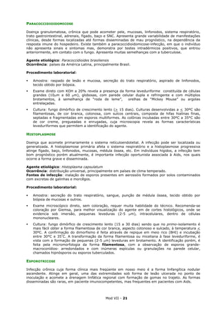 Mod VII - 21
PARACOCCIDIOIDOMICOSE
Doença granulomatosa, crônica que pode acometer pele, mucosas, linfonodos, sistema respiratório,
trato gastrointestinal, adrenais, fígado, baço e SNC. Apresenta grande variabilidade de manifestações
clínicas, desde formas localizadas até formas disseminadas de mau prognóstico, na dependência da
resposta imune do hospedeiro. Existe também a paracoccidioidomicose-infecção, em que o indivíduo
não apresenta sinais e sintomas mas, demonstra por testes intradérmicos positivos, que entrou
anteriormente, em contato com o fungo. Apresenta muitas semelhanças com a tuberculose.
Agente etiológico: Paracoccidioides brasiliensis
Ocorrência: países da América Latina, principalmente Brasil.
Procedimento laboratorial:
Amostra: raspado de lesão e mucosa, secreção do trato respiratório, aspirado de linfonodos,
tecido obtido por biópsia.
Exame direto com KOH a 20% revela a presença da forma leveduriforme constituída de células
grandes (10µm a 60 µm), globosas, com parede celular dupla e refringente e com múltiplos
brotamentos, à semelhança de “roda de leme”, orelhas de “Mickey Mouse” ou argolas
entrelaçadas.
Cultura: fungo dimórfico de crescimento lento (> 15 dias). Culturas desenvolvidas a < 30ºC são
filamentosas, de cor branca, cotonosa, com sulcos centrais, composta de hifas hialinas finas,
septadas e fragmentadas em esporos multiformes. As colônias incubadas entre 30ºC a 35°C são
de cor creme, pregueadas e enrugadas, cuja microscopia revela as formas características
leveduriformes que permitem a identificação do agente.
HISTOPLASMOSE
Doença que acomete primariamente o sistema retículoendotelial. A infecção pode ser localizada ou
generalizada. A histoplasmose primária afeta o sistema respiratório e a histoplasmose progressiva
atinge fígado, baço, linfonodos, mucosas, médula óssea, etc. Em indivíduos hígidos, a infecção tem
bom prognóstico porém atualmente, é importante infecção oportunista associada à Aids, nos quais
ocorre a forma grave e disseminada.
Agente etiológico: Histoplasma capsulatum
Ocorrência: distribuição universal, principalmente em países de clima temperado.
Fontes de infecção: inalação de esporos presentes em aerossóis formados por solos contaminados
com excretas de galinhas e morcêgos.
Procedimento laboratorial:
Amostra: secreção do trato respiratório, sangue, punção de médula óssea, tecido obtido por
biópsia de mucosas e outros.
Exame microscópico direto, sem coloração, requer muita habilidade do técnico. Recomenda-se
coloração por Giemsa, para melhor visualização do agente em de cortes histológicos, onde se
evidencia sob imersão, pequenas leveduras (2-5 µm), intracelulares, dentro de células
mononucleares.
Cultura: fungo dimórfico de crescimento lento (15 a 30 dias) sendo que no primo-isolamento é
mais fácil obter a forma filamentosa de cor branca, aspecto cotonoso e sulcado, à temperatura <
30ºC. A confirmação do dimorfismo é feita através de repique em meio rico (BHI) e incubação
entre 30°C e 35º
C. A transformação da forma filamentosa ou miceliana à fase leveduriforme, é
vista com a formação de pequenas (2-5 µm) leveduras em brotamento. A identificação porém, é
feita pela micromorfologia da forma filamentosa, com a observação de esporos grande-
macroconídios- arredondados e com inúmeras espículas ou granulações na parede celular,
chamados hipnósporos ou esporos tuberculados.
ESPOROTRICOSE
Infecção crônica cuja forma clínica mais freqüente em nosso meio é a forma linfangítica nodular
ascendente. Atinge em geral, uma das extremidades sob forma de lesão ulcerada no ponto de
inoculação e acomete a drenagem linfática regional com formação de gomas no trajeto. As formas
disseminadas são raras, em paciente imunocompetentes, mas frequentes em pacientes com Aids.
 