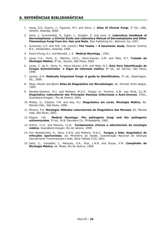 Mod VII - 24
6. REFERÊNCIAS BIBLIOGRÁFICAS
1. Hoog, G.S, Guarro, J., Figueras, M.J. and Gene, J. Atlas of Clinical Fungi, 2a
Ed., CBS,
Utrecht, Holanda, 2000.
2. Kane, J., Summerbell, R., Sigler, L., Krajden, S. and Land, G. Laboratory handbook of
Dermatophytes: a Clinical Guide and Laboratory Manual of Dermatophytes and Other
Filamentous Fungi from kin, Hair and Nails, Star Publishing Co., Belmont, Ca, 1997.
3. Kurtzman, C.P. and Fell, J.W. (coord.) The Yeasts – A taxonomic study, Elsevier Science
B.V., Amsterdam, Holanda, 1998.
4. Kwon-Chung, K.J. and Bennett, J. E. Medical Mycology , 1992.
5. Lacaz C.S., Porto, E., Martins, J.E.C., Heins-Vaccari, E.M. and Melo, N.T. Tratado de
Micologia Médica, 9a
ed., Sarvier, São Paulo, 2002.
6. Lacaz, C. da S., Porto, E., Heins-Vaccari, E.M. and Melo, N.T. Guia Para Identificação de
Fungos Actinomicetos e Algas de interesse médico, 8º ed., ed. Sarvier, São Paulo,
1998.
7. Larone, D.H. Medically Important Fungi: A guide to Identification, 3º ed., Washington,
DC., 2000.
8. Maza, Pezzlo and Baron Atlas de Diagnóstico em Microbiologia, ed. Artmed, Porto Alegre,
1999.
9. Mendes-Giannini, M.J. and Melhem, M.S.C. Fungos In: Ferreira, A.W. and Ávila, S.L.M.
Diagnóstico Laboratorial das Principais Doenças Infecciosas e Auto-Imunes, 2ªed.,
Guanabara-Koogan , Rio de Janeiro, 2001.
10. Midley, G., Clayton, Y.M. and Hay, R.J. Diagnóstico em cores. Micologia Médica, Ed.
Manole Ltda., São Paulo, 1998.
11. Minami, P.S. Micologia: Métodos Laboratoriais de Diagnóstico das Micoses, Ed. Manole
Ltda, São Paulo, 2003.
12. Rippon, J.W. Medical Mycology: The pathogenic fungi and the pathogenic
actinomycetes, 2ª ed., W.B. Saunders Co., Philadelphia, 1982.
13. Sidrim, J.J.C. and Moreira, J.L.B. Fundamentos clínicos e laboratoriais da micologia
médica. Guanabara-Koogan, Rio de Janeiro, 1999.
14. Von Nowakonsky, A., Silva, C.R.N. and Melhem, M.S.C. Fungos e Aids: diagnóstico de
infecções oportunistas, ed. Ministério da Saúde, Coordenação Nacional de Doenças
Sexualmente Transmissíveis e Aids, Série Telelab no
22, 2001.
15. Zaitz, C., Campbell, I., Marques, S.A., Ruiz, L.R.B. and Souza, V.M. Compêndio de
Micologia Médica, ed. Medsi, Rio de Janeiro, 1998.
 