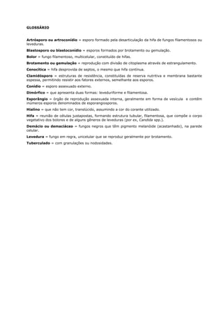 GLOSSÁRIO
Artrósporo ou artroconídio = esporo formado pela desarticulação da hifa de fungos filamentosos ou
leveduras.
Blastosporo ou blastoconídio = esporos formados por brotamento ou gemulação.
Bolor = fungo filamentoso, multicelular, constituído de hifas.
Brotamento ou gemulação = reprodução com divisão de citoplasma através de estrangulamento.
Cenocítica = hifa desprovida de septos, o mesmo que hifa contínua.
Clamidósporo = estruturas de resistência, constituídas de reserva nutritiva e membrana bastante
espessa, permitindo resistir aos fatores externos, semelhante aos esporos.
Conídio = esporo assexuado externo.
Dimórfico = que apresenta duas formas: leveduriforme e filamentosa.
Esporângio = órgão de reprodução assexuada interna, geralmente em forma de vesícula e contêm
inúmeros esporos denominados de esporangiosporos.
Hialino = que não tem cor, translúcido, assumindo a cor do corante utilizado.
Hifa = reunião de células justapostas, formando estrutura tubular, filamentosa, que compõe o corpo
vegetativo dos bolores e de alguns gêneros de leveduras (por ex, Candida spp.).
Demácio ou demaciáceo = fungos negros que têm pigmento melanóide (acastanhado), na parede
celular.
Levedura = fungo em regra, unicelular que se reproduz geralmente por brotamento.
Tuberculado = com granulações ou nodosidades.
 