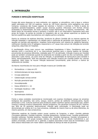 Mod VII - 1
1. INTRODUÇÃO
FUNGOS E INFECÇÃO HOSPITALAR
Fungos são seres dispersos no meio ambiente, em vegetais, ar atmosférico, solo e água e, embora
sejam estimados em 250 mil espécies, menos de 150 foram descritos como patógenos aos seres
humanos. Leveduras são fungos capazes de colonizar o homem e animais e, frente à perda do
equilíbrio parasita-hospedeiro, podem causar diversos quadros infecciosos com formas clínicas
localizadas ou disseminadas. De modo contrário, fungos filamentosos, ou bolores, normalmente, não
fazem parte da microbiota animal e portanto o homem não é um reservatório importante para esse
grupo de fungos. As portas de entrada no hospedeiro são as vias aéreas superiores ou quebra na
barreira epidérmica após traumatismos com objetos perfuro-cortantes.
Dentre as centenas de espécies descritas, leveduras do gênero Candida são os maiores agentes de
infecção hospitalar e representam um desafio para a sobrevida de pacientes com doenças graves e
aqueles em período pós-operatório. Hospitais norte-americanos com sistema de vigilância operante,
notificaram Candida como 6o
patógeno nosocomial e a 4a
causa mais comum de infecções de corrente
sanguínea, adquiridas em hospitais.
A manifestação clínica mais comum nas candidíases hospitalares é febre. Candidemia pode ser
definida como a ocorrência de 2, ou mais,culturas positivas para a mesma espécie de Candida,
provenientes de amostras diferentes, coletadas após 72 h da admissão. Infecção invasiva por Candida
pode ser também considerada quando há isolamento de Candida a partir de sítio normalmente, estéril
associado a pelo menos, um outro sinal de infecção. A sensibilidade de hemocultura para Candida é
baixa; aproximadamente, 50% dos pacientes com infecção invasiva por Candida podem ter culturas
negativas. Além disso, se houver infecção bacteriana concomitante, pode diminuir a chance do
isolamento de Candida.
Os fatores reconhecidos de risco para infecção invasiva por Candida são:
Permanência > 4 dias em UTI
Antibioticoterapia de largo espectro
Cirurgia abdominal
Cateterização venosa central
Nutrição parenteral total
Imunodepressão
Índice APACHE II > 10
Ventilação mecânica > 48h
Neutropenia
Quimioterapia citotóxica
Frente a estas condições recomenda-se monitoração com exames micológicos sangue de amostras
biológicas dos pacientes, tais como, sangue, escarro, pontas de catéteres intravasculares, líquido
peritoneal e urina. Culturas positivas para leveduras podem significar apenas colonização mas, podem
conduzir à doença invasiva subsequente. Estudo prospectivo, em pacientes cirúrgicos de UTI, mostrou
que 38% de 29 pacientes desenvolveram infecção após colonização. A colonização pode ser
demonstrada por análise de 3 ou mais amostras, coletadas do mesmo local ou de sítios diferentes, do
mesmo paciente, em dias consecutivos.
Diferentes espécies de Candida podem causar quadros de fungemia, a saber: Candida glabrata
(Torulopsis glabrata), Candida tropicalis; Candida parapsilosis, Candida krusei, Candida guilliemondii,
Candida lusitaniae, Candida lipolytica, Candida kefyr, Candida inconspicua, Candida norvergensis e
Candida catenulata. Um grupo europeu realizou na década de 90 um estudo multicêntrico e, por
análise univariada, concluiram ser C. glabrata, a espécie associada à maior taxa de mortalidade e que
óbito estava relacionado com maior idade e severidade da doença de base do paciente.
 