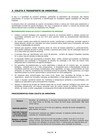 Mod VII - 4
2. COLETA E TRANSPORTE DE AMOSTRAS
O tipo e a qualidade da amostra biológica, submetida ao laboratório de micologia, são fatores
importantes no sucesso do isolamento e identificação do verdadeiro agente etiológico de infecções
fúngicas.
A amostra deve ser submetida ao exame microscópico direto e cultura em meios para isolamento e
identificação acurada do agente etiológico. Por isso, a assepsia na coleta e o volume da amostra são
fatores básicos para o sucesso do diagnóstico da infecção.
RECOMENDAÇÕES GERAIS DE COLETA E TRANSPORTE DE AMOSTRAS
Coletar a amostra biológica com assepsia e colocá-la em recipiente estéril e vedado, sempre em
quantidade suficiente (>2 ml ou 0,5 cm3
) para permitir todos os procedimentos laboratoriais
necessários.
Os “swabs” usados para coleta de material de ouvido, nasofaringe e orofaringe, secreção vaginal e
lesões abertas, devem ser colocados em tubos contendo salina estéril para o transporte, de modo
a evitar a dessecação da amostra.
Sempre que possível, coletar amostras antes do início da terapia específica e, particularmente,
para lesões cutâneas de pele e unhas, orientar o paciente para evitar uso de medicação tópica por
4 a 5 dias antes da coleta de escamas.
A amostra deve ser identificada com nome do paciente , número de registro hospitalar (quando
for o caso), tipo de amostra e data da coleta.
A requisição médica que acompanha a amostra, deve conter, sempre que possível, as hipóteses
diagnósticas que auxiliarão o micologista na escolha da coloração e do meio de cultura mais
adequado para o isolamento do agente etiológico.
Em pacientes imunodeprimidos ou muito debilitados o estudo de um mesmo tipo de amostra
biológica, coletada em 2 ou 3 dias consecutivos, é importante para a interpretação correta de
resultados positivos para fungos considerados como saprófitas, ou seja, contaminantes do meio
ambiente, ou mesmo, constituinte da microbiota normal do paciente. Nestes pacientes, os fungos
saprófitas podem se tornar oportunistas e comportarem-se como patógenos.
Os materiais ditos contaminados, tais como urina, fezes, pús, secreções de feridas ou trato
respiratório, devem ser enviados, sob gelo, ao laboratório, o mais rápido possível (<2 h).
Liquor e líquidos cavitários devem ser mantidos à temperatura ambiente e encaminhados com
urgência ao laboratório para processamento imediato.
Sangue e material de punção de medula óssea são os únicos materiais biológicos que devem ser
semeados diretamente, em frascos contendo meio de cultura líquido ou bifásico (líquido sobre
sólido), de modo a evitar coagulação e consequente diminuição da sensibilidade do exame.
PROCEDIMENTOS PARA COLETA DE AMOSTRAS
Escarro
Recolher, de preferência, a primeira expectoração da manhã, após gargarejo
com água limpa ou fervida, em frasco de boca larga, esterilizado. Não deve
conter saliva.
Aspirado gástrico
Aspirar cerca de 5 a 10 ml de suco gástrico, através de sonda nasogástrica,
pela manhã, em jejum.
Aspirado traqueal
e secreção obtida
por broncoscopia
Procedimento realizado por médico treinado. O material colhido deve ser
colocado em recipiente estéril.
Sangue e aspirado
de medula óssea
Fazer assepsia rigorosa no local da punção e coletar cerca de 5 a 6 ml de
sangue venoso, que deverá ser injetado diretamente, em frasco contendo meio
de cultura (ver detalhes no próximo ítem). A última gota de material deve ser
distendida em uma lâmina de microscopia, para coloração de Giemsa.
 