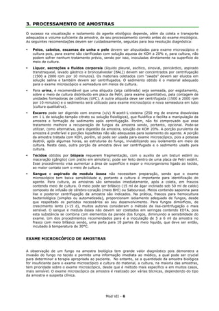 Mod VII - 6
3. PROCESSAMENTO DE AMOSTRAS
O sucesso na visualização e isolamento do agente etiológico depende, além da coleta e transporte
adequados e volume suficiente da amostra, de seu processamento correto antes do exame micológico.
As seguintes recomendações devem ser cuidadosamente, seguidas para boa resolução diagnóstica:
Pelos, cabelos, escamas de unha e pele devem ser aliquotadas para exame microscópico e
cultura pois, para exame são clarificadas com solução aquosa de KOH a 20% e, para cultura, não
podem sofrer nenhum tratamento prévio, sendo por isso, inoculadas diretamente na superfície do
meio de cultura.
Líquor, secreções e fluídos corporais (líquido pleural, ascítico, sinovial, pericárdico, aspirado
transtraqueal, lavado gástrico e broncoalveolar [BAL]) devem ser concentrados por centrifugação
(1500 a 2000 rpm por 10 minutos). Os materiais coletados com “swabs” devem ser eluidos em
solução salina e também devem ser centrifugados. O sedimento obtido é o material adequado
para o exame microscópico e semeadura em meios de cultura.
Para urina, é recomendável que uma alíquota (alça calibrada) seja semeada, por esgotamento,
sobre o meio de cultura distribuído em placa de Petri, para exame quantitativo, pela contagem de
unidades formadoras de colônias (UFC). A outra alíquota deve ser centrifugada (1500 a 2000 rpm
por 10 minutos) e o sedimento será utilizado para exame microscópico e nova semeadura em tubo
(cultura qualitativa).
Escarro pode ser digerido com enzima (v/v) N-acetil-L-cisteina (250 mg de enzima dissolvidas
em 1 L de solução-tampão citrato ou solução fisiológica), que fluidifica e facilita a manipulação da
amostra e formação de sedimento após centrifugação. Porém, não foi comprovado que esse
tratamento melhore a recuperação de fungos da amostra sendo, portanto, opcional. Pode-se
utilizar, como alternativa, para digestão da amostra, solução de KOH 20%. A porção purulenta da
amostra é preferível e porções liqüefeitas não são adequadas para isolamento do agente. A porção
da amostra tratada com KOH, porém, só pode ser usada para exame microscópico, pois a potassa
destrói, após algumas horas, as estruturas do fungo, inviabilizando seu isolamento em meio de
cultura. Neste caso, outra porção da amostra deve ser centrifugada e o sedimento usado para
cultura.
Tecidos obtidos por biópsia requerem fragmentação, com o auxílio de um bisturi estéril ou
maceração (gânglio) com pistilo em almofariz; pode ser feito dentro de uma placa de Petri estéril.
Esse procedimento visa aumentar a área de superfície e expor o microrganismo ligado ao tecido,
ao maior contato com o meio de cultura.
Sangue e aspirado de medula óssea não necessitam preparação, sendo que o exame
microscópico tem baixa sensibilidade e, portanto a cultura é importante para identificação do
agente. Para cultura, as amostras são semeadas imediatamente, após a coleta, em frascos
contendo meio de cultura. O meio pode ser bifásico (15 ml de ágar inclinado sob 50 ml de caldo)
composto de infusão de cérebro-coração (meio BHI) ou Sabouraud. Meios contendo saponina para
lise e posterior centrifugação da amostra são indicados. Na prática, frascos para hemocultura
bacteriológica (simples ou automatizada), proporcionam isolamento adequado de fungos, desde
que respeitado os períodos necessários ao seu desenvolvimento. Para fungos dimórficos, de
crescimento lento (>15 d), muitos autores consideram o método de lise-centrifugação o mais
sensível. O sangue e medula óssea não devem ser coletados em seringas contendo EDTA, pois
esta substância se combina com elementos da parede dos fungos, diminuindo a sensibilidade do
exame. Um dos procedimentos recomendados para é a inoculação de 5 a 6 ml da amostra no
frasco com meio bifásico sendo, uma parte para 10 partes do meio liquído, que deve ser então,
incubado à temperatura de 30°C.
EXAME MICROSCÓPICO DE AMOSTRAS
A observação de um fungo na amostra biológica tem grande valor diagnóstico pois demonstra a
invasão do fungo no tecido e permite uma informação imediata ao médico, a qual pode ser crucial
para determinar a terapia apropriada ao paciente. No entanto, se a quantidade da amostra biológica
for insuficiente para o exame microscópico e cultura do material, a cultura, na maioria das amostras,
tem prioridade sobre o exame microscópico, desde que é método mais específico e em muitos casos,
mais sensível. O exame microscópico da amostra é realizado por várias técnicas, dependendo do tipo
da amostra e suspeita clínica.
 