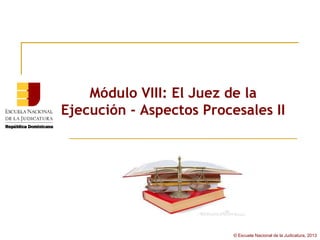 Módulo VIII: El Juez de la
Ejecución - Aspectos Procesales II




                          © Escuela Nacional de la Judicatura, 2013
 