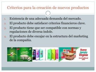 Criterios para la creación de nuevos productos
1. Existencia de una adecuada demanda del mercado.
2. El producto debe satisfacer criterios financieros clave.
3. El producto tiene que ser compatible con normas y
regulaciones de diversa índole.
4. El producto debe encajar en la estructura del marketing
de la compañía.
 