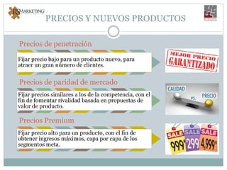 PRECIOS Y NUEVOS PRODUCTOS
Precios de penetración
Fijar precio bajo para un producto nuevo, para
atraer un gran número de clientes.
Precios de paridad de mercado
Fijar precios similares a los de la competencia, con el
fin de fomentar rivalidad basada en propuestas de
valor de producto.
Precios Premium
Fijar precio alto para un producto, con el fin de
obtener ingresos máximos, capa por capa de los
segmentos meta.
 