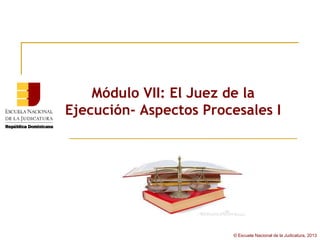Módulo VII: El Juez de la
Ejecución- Aspectos Procesales I




                        © Escuela Nacional de la Judicatura, 2013
 