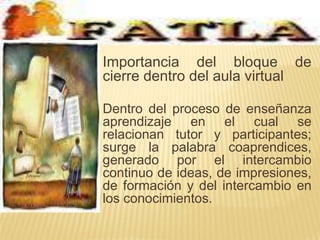 Importancia del bloque de cierre dentro del aula virtual	Dentro del proceso de enseñanza aprendizaje en el cual se relacionan tutor y participantes; surge la palabra coaprendices, generado por el intercambio continuo de ideas, de impresiones, de formación y del intercambio en los conocimientos.