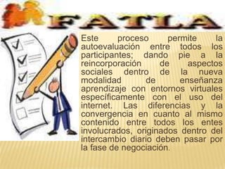 Este proceso permite la autoevaluación entre todos los participantes; dando pie a la reincorporación de aspectos sociales dentro de la nueva modalidad de enseñanza aprendizaje con entornos virtuales específicamente con el uso del internet. Las diferencias y la convergencia en cuanto al mismo contenido entre todos los entes involucrados, originados dentro del intercambio diario deben pasar por la fase de negociación.