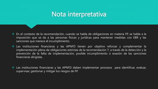 Nota interpretativa
 En el contexto de la recomendación, cuando se habla de obligaciones en materia FP, se habla a la
imposición que se da a las personas físicas y jurídicas para mantener medidas con EBR y las
sanciones que merece el incumplimiento.
 Las instituciones financieras y las APNFD tienen por objetivo reforzar y complementar la
implementación plena de obligaciones estrictas de la recomendación 7, a través de la detección y la
prevención de la falta de implementación, posible incumplimiento o evasión de las sanciones
financieras dirigidas.
 Las instituciones financieras y las APNFD deben implementar procesos para identificar, evaluar,
supervisar, gestionar y mitigar los riesgos de FP.
 