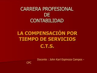 CARRERA PROFESIONAL DE CONTABILIDAD LA COMPENSACIÓN POR TIEMPO DE SERVICIOS C.T.S. Docente : John Karl Espinoza Campos - CPC 