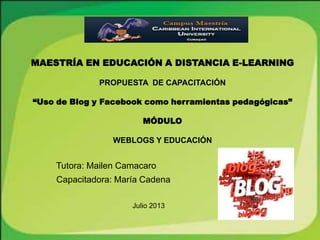 MAESTRÍA EN EDUCACIÓN A DISTANCIA E-LEARNING
PROPUESTA DE CAPACITACIÓN
“Uso de Blog y Facebook como herramientas pedagógicas”
MÓDULO
WEBLOGS Y EDUCACIÓN
Tutora: Mailen Camacaro
Capacitadora: María Cadena
Julio 2013
 