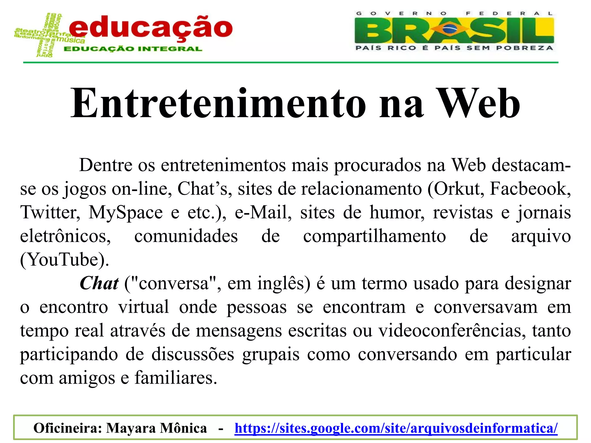 Entretenimento na Web
        Dentre os entretenimentos mais procurados na Web destacam-
se os jogos on-line, Chat’s, sites de relacionamento (Orkut, Facbeook,
Twitter, MySpace e etc.), e-Mail, sites de humor, revistas e jornais
eletrônicos, comunidades de compartilhamento de arquivo
(YouTube).
        Chat ("conversa", em inglês) é um termo usado para designar
o encontro virtual onde pessoas se encontram e conversavam em
tempo real através de mensagens escritas ou videoconferências, tanto
participando de discussões grupais como conversando em particular
com amigos e familiares.

 Oficineira: Mayara Mônica - https://sites.google.com/site/arquivosdeinformatica/
 