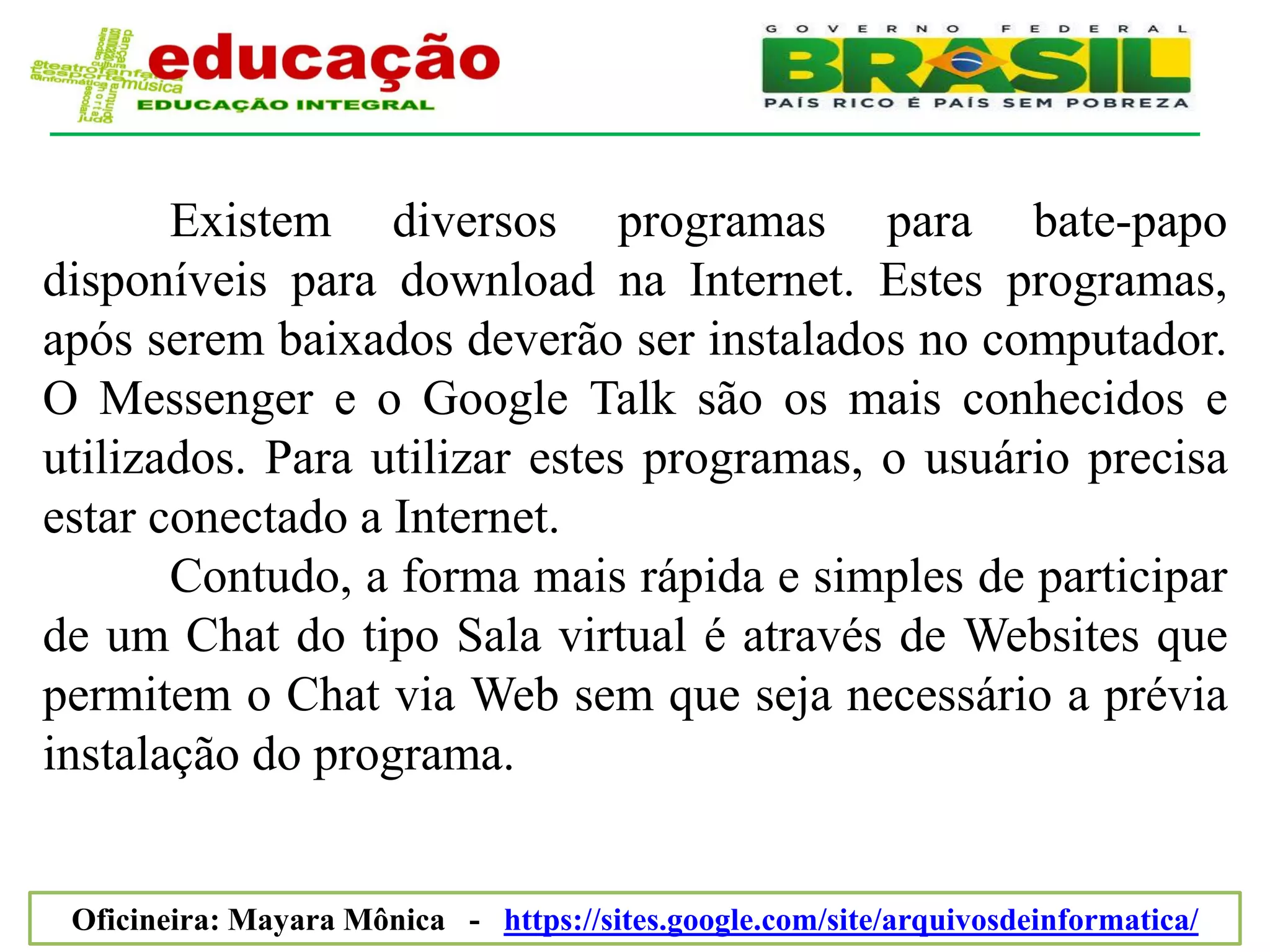 Existem diversos programas para bate-papo
disponíveis para download na Internet. Estes programas,
após serem baixados deverão ser instalados no computador.
O Messenger e o Google Talk são os mais conhecidos e
utilizados. Para utilizar estes programas, o usuário precisa
estar conectado a Internet.
       Contudo, a forma mais rápida e simples de participar
de um Chat do tipo Sala virtual é através de Websites que
permitem o Chat via Web sem que seja necessário a prévia
instalação do programa.


 Oficineira: Mayara Mônica - https://sites.google.com/site/arquivosdeinformatica/
 
