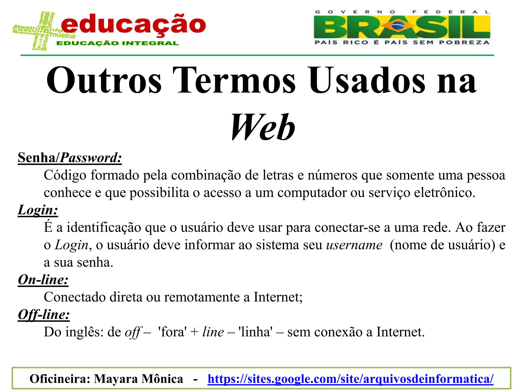 Outros Termos Usados na
              Web
Senha/Password:
    Código formado pela combinação de letras e números que somente uma pessoa
    conhece e que possibilita o acesso a um computador ou serviço eletrônico.
Login:
    É a identificação que o usuário deve usar para conectar-se a uma rede. Ao fazer
    o Login, o usuário deve informar ao sistema seu username (nome de usuário) e
    a sua senha.
On-line:
    Conectado direta ou remotamente a Internet;
Off-line:
    Do inglês: de off – 'fora' + line – 'linha' – sem conexão a Internet.


  Oficineira: Mayara Mônica - https://sites.google.com/site/arquivosdeinformatica/
 