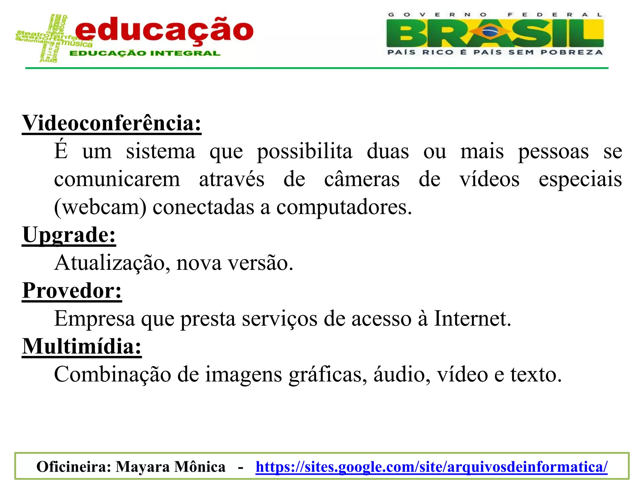 Videoconferência:
   É um sistema que possibilita duas ou mais pessoas se
   comunicarem através de câmeras de vídeos especiais
   (webcam) conectadas a computadores.
Upgrade:
   Atualização, nova versão.
Provedor:
   Empresa que presta serviços de acesso à Internet.
Multimídia:
   Combinação de imagens gráficas, áudio, vídeo e texto.


 Oficineira: Mayara Mônica - https://sites.google.com/site/arquivosdeinformatica/
 