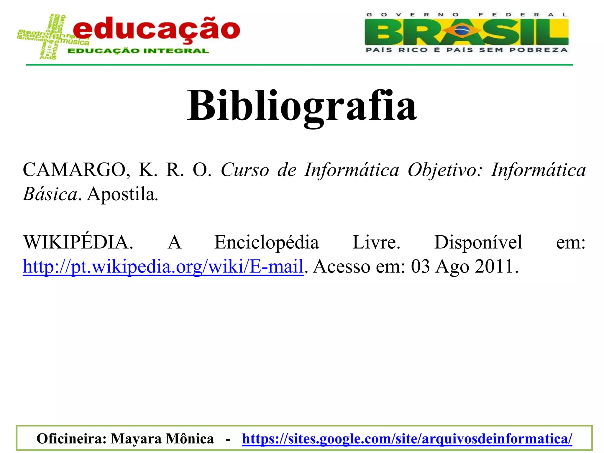 Bibliografia
CAMARGO, K. R. O. Curso de Informática Objetivo: Informática
Básica. Apostila.

WIKIPÉDIA.         A    Enciclopédia     Livre.    Disponível                 em:
http://pt.wikipedia.org/wiki/E-mail. Acesso em: 03 Ago 2011.




 Oficineira: Mayara Mônica - https://sites.google.com/site/arquivosdeinformatica/
 
