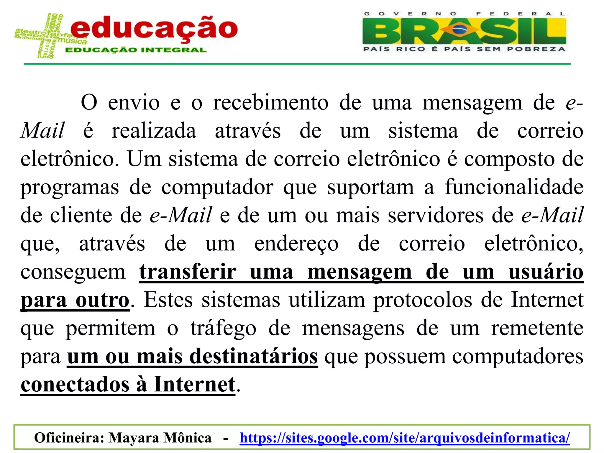 O envio e o recebimento de uma mensagem de e-
Mail é realizada através de um sistema de correio
eletrônico. Um sistema de correio eletrônico é composto de
programas de computador que suportam a funcionalidade
de cliente de e-Mail e de um ou mais servidores de e-Mail
que, através de um endereço de correio eletrônico,
conseguem transferir uma mensagem de um usuário
para outro. Estes sistemas utilizam protocolos de Internet
que permitem o tráfego de mensagens de um remetente
para um ou mais destinatários que possuem computadores
conectados à Internet.

 Oficineira: Mayara Mônica - https://sites.google.com/site/arquivosdeinformatica/
 