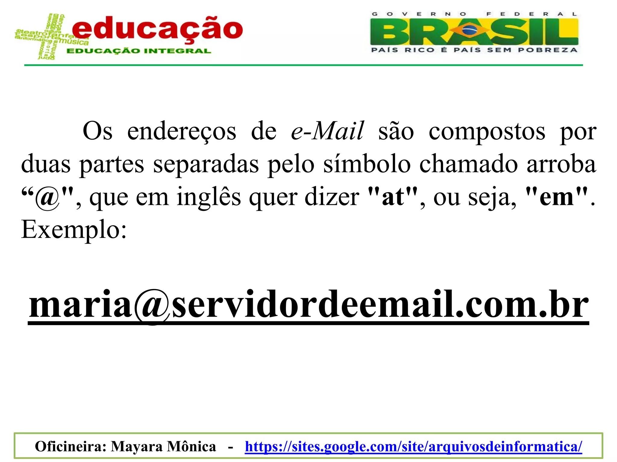 Os endereços de e-Mail são compostos por
duas partes separadas pelo símbolo chamado arroba
“@", que em inglês quer dizer "at", ou seja, "em".
Exemplo:

maria@servidordeemail.com.br


 Oficineira: Mayara Mônica - https://sites.google.com/site/arquivosdeinformatica/
 