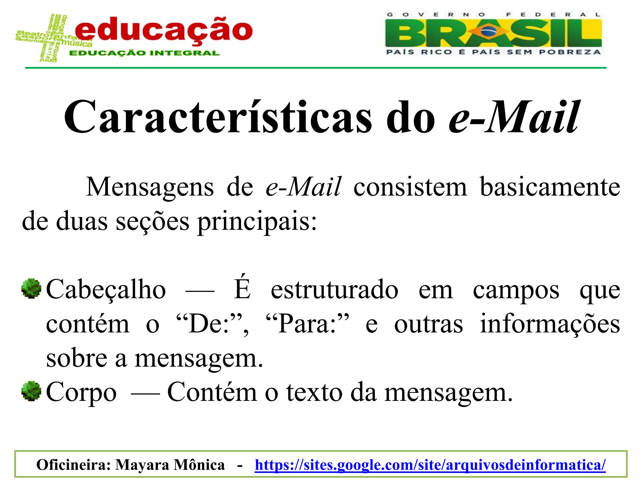 Características do e-Mail
     Mensagens de e-Mail consistem basicamente
de duas seções principais:

  Cabeçalho — É estruturado em campos que
  contém o ―De:‖, ―Para:‖ e outras informações
  sobre a mensagem.
  Corpo — Contém o texto da mensagem.

 Oficineira: Mayara Mônica - https://sites.google.com/site/arquivosdeinformatica/
 