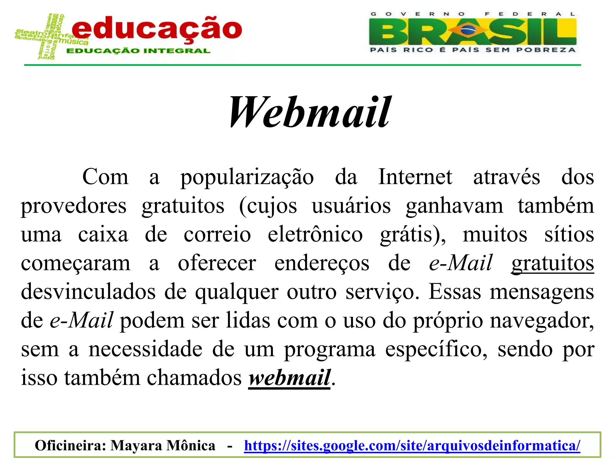 Webmail
       Com a popularização da Internet através dos
provedores gratuitos (cujos usuários ganhavam também
uma caixa de correio eletrônico grátis), muitos sítios
começaram a oferecer endereços de e-Mail gratuitos
desvinculados de qualquer outro serviço. Essas mensagens
de e-Mail podem ser lidas com o uso do próprio navegador,
sem a necessidade de um programa específico, sendo por
isso também chamados webmail.

 Oficineira: Mayara Mônica - https://sites.google.com/site/arquivosdeinformatica/
 