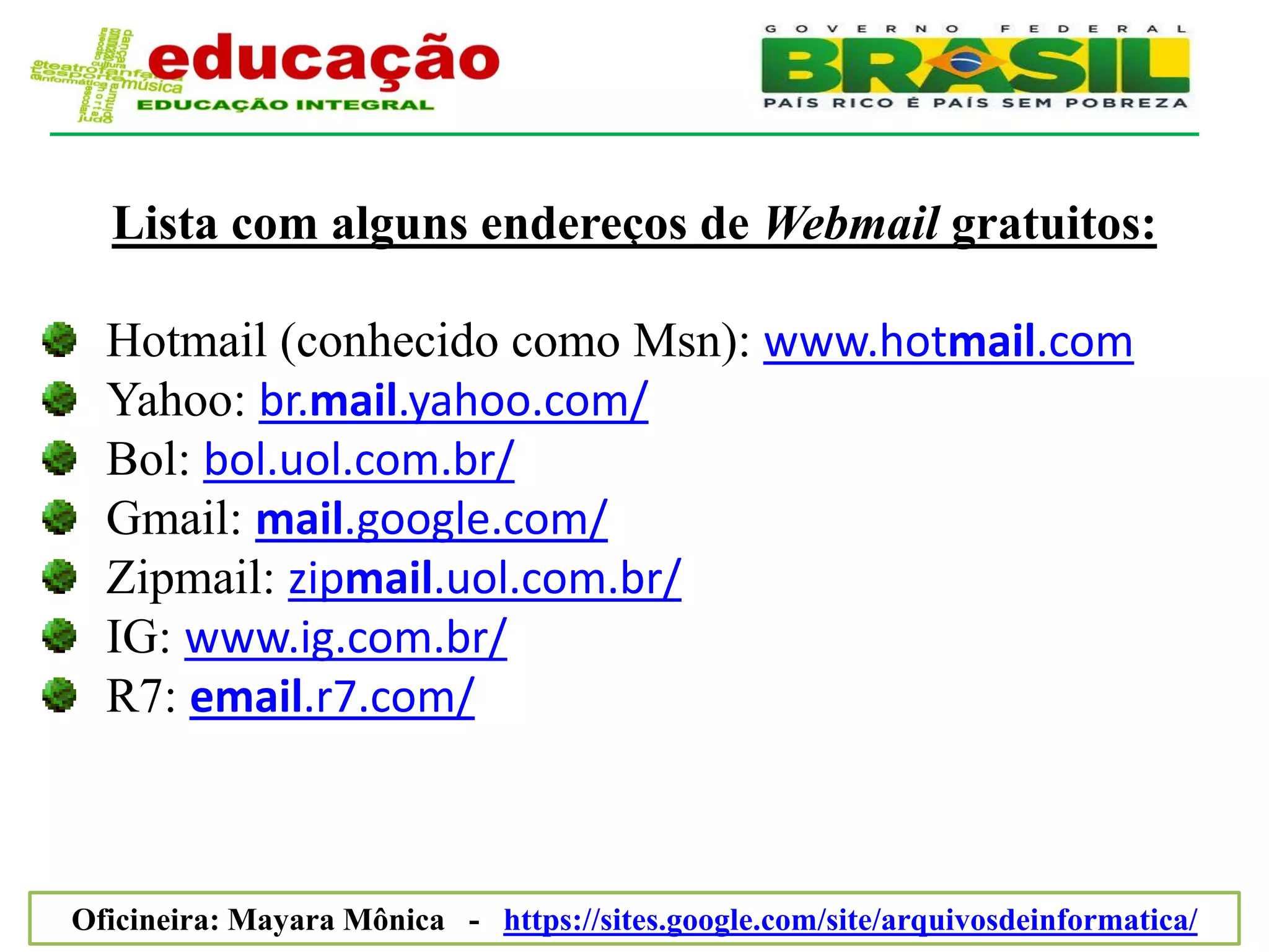 Lista com alguns endereços de Webmail gratuitos:

  Hotmail (conhecido como Msn): www.hotmail.com
  Yahoo: br.mail.yahoo.com/
  Bol: bol.uol.com.br/
  Gmail: mail.google.com/
  Zipmail: zipmail.uol.com.br/
  IG: www.ig.com.br/
  R7: email.r7.com/



Oficineira: Mayara Mônica - https://sites.google.com/site/arquivosdeinformatica/
 