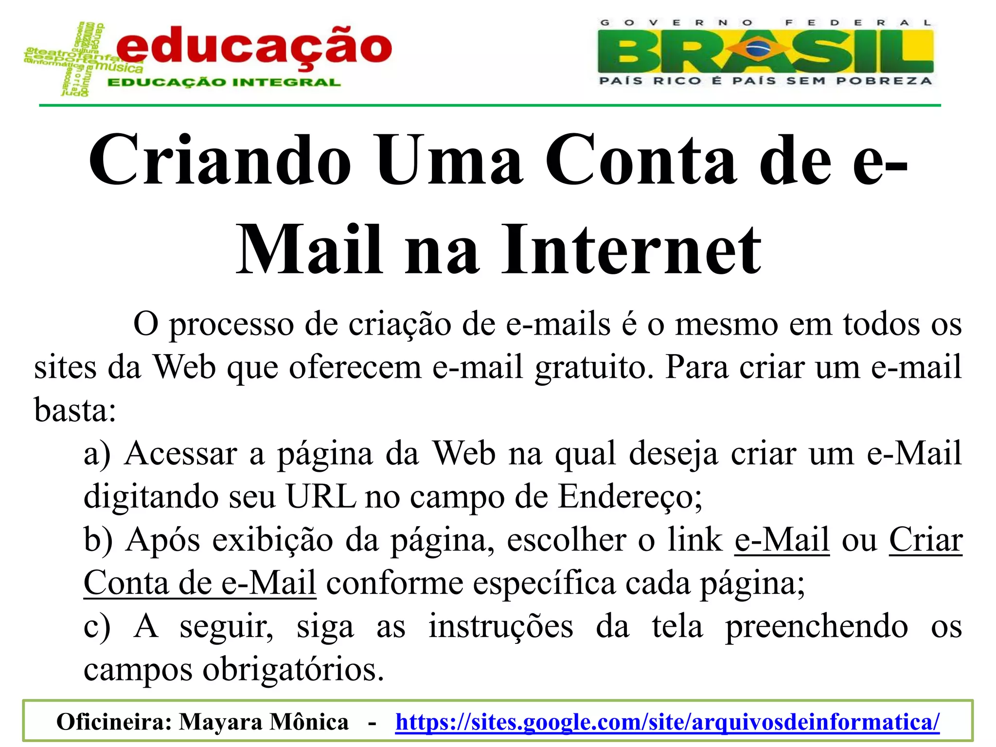 Criando Uma Conta de e-
       Mail na Internet
       O processo de criação de e-mails é o mesmo em todos os
sites da Web que oferecem e-mail gratuito. Para criar um e-mail
basta:
    a) Acessar a página da Web na qual deseja criar um e-Mail
    digitando seu URL no campo de Endereço;
    b) Após exibição da página, escolher o link e-Mail ou Criar
    Conta de e-Mail conforme específica cada página;
    c) A seguir, siga as instruções da tela preenchendo os
    campos obrigatórios.
 Oficineira: Mayara Mônica - https://sites.google.com/site/arquivosdeinformatica/
 