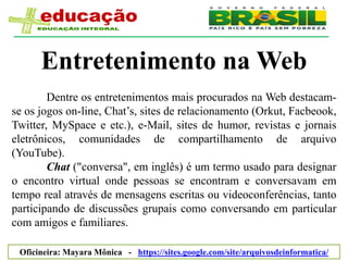Entretenimento na Web
        Dentre os entretenimentos mais procurados na Web destacam-
se os jogos on-line, Chat’s, sites de relacionamento (Orkut, Facbeook,
Twitter, MySpace e etc.), e-Mail, sites de humor, revistas e jornais
eletrônicos, comunidades de compartilhamento de arquivo
(YouTube).
        Chat ("conversa", em inglês) é um termo usado para designar
o encontro virtual onde pessoas se encontram e conversavam em
tempo real através de mensagens escritas ou videoconferências, tanto
participando de discussões grupais como conversando em particular
com amigos e familiares.

 Oficineira: Mayara Mônica - https://sites.google.com/site/arquivosdeinformatica/
 
